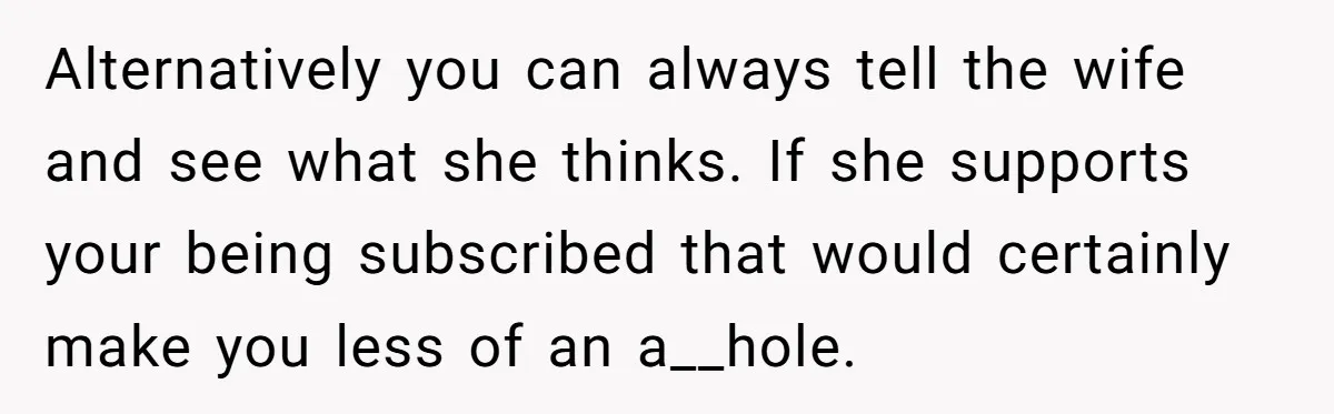 Alternatively you can always tell the wife and see what she thinks. If she supports your being subscribed that would certainly make you less of an a__hole.