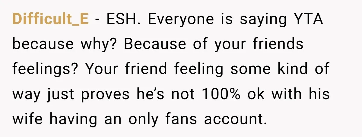 Difficult_E − ESH. Everyone is saying YTA because why? Because of your friends feelings? Your friend feeling some kind of way just proves he’s not 100% ok with his wife...