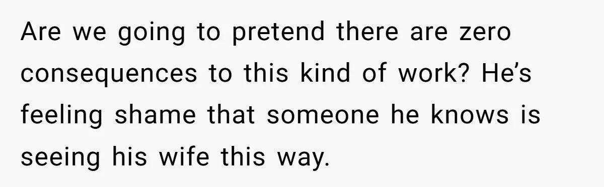 Are we going to pretend there are zero consequences to this kind of work? He’s feeling shame that someone he knows is seeing his wife this way.