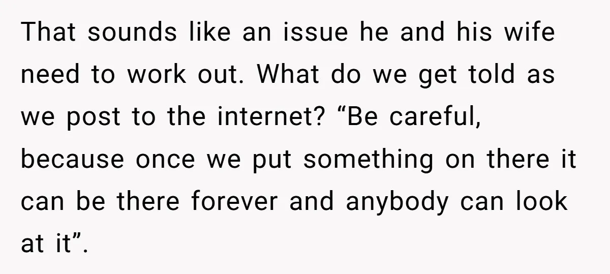 That sounds like an issue he and his wife need to work out. What do we get told as we post to the internet? “Be careful, because once we put...
