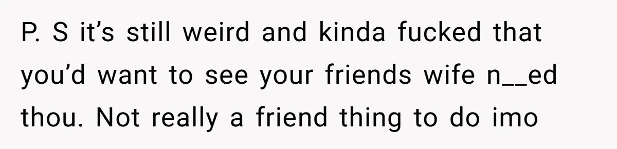 P. S it’s still weird and kinda fucked that you’d want to see your friends wife n__ed thou. Not really a friend thing to do imo
