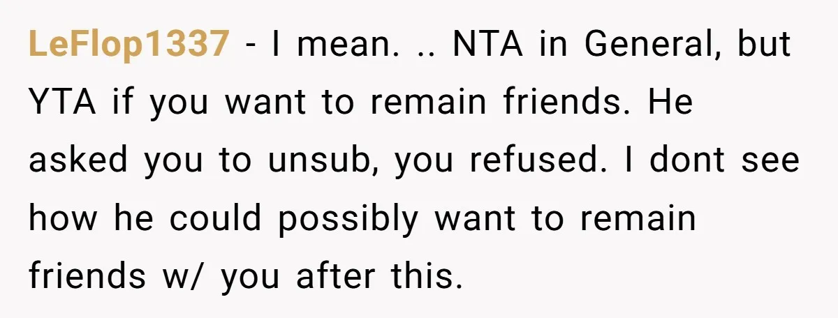 LeFlop1337 − I mean. .. NTA in General, but YTA if you want to remain friends. He asked you to unsub, you refused. I dont see how he could possibly...