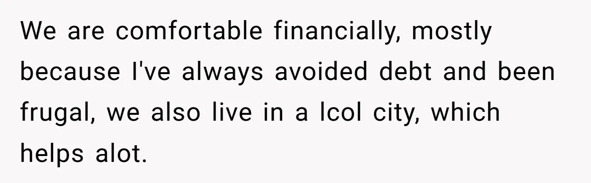 We are comfortable financially, mostly because I've always avoided debt and been frugal, we also live in a lcol city, which helps alot.