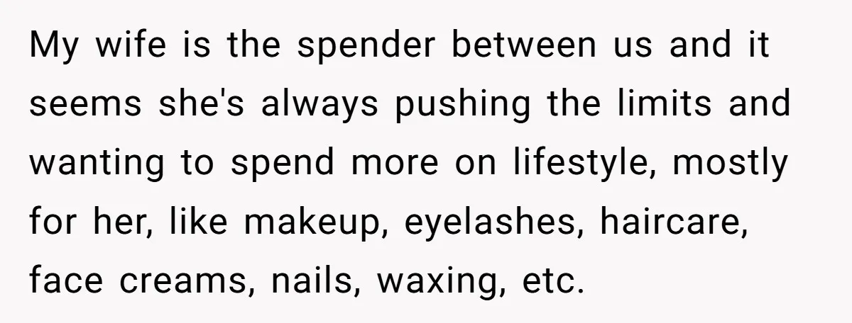 My wife is the spender between us and it seems she's always pushing the limits and wanting to spend more on lifestyle, mostly for her, like makeup, eyelashes, haircare, face...