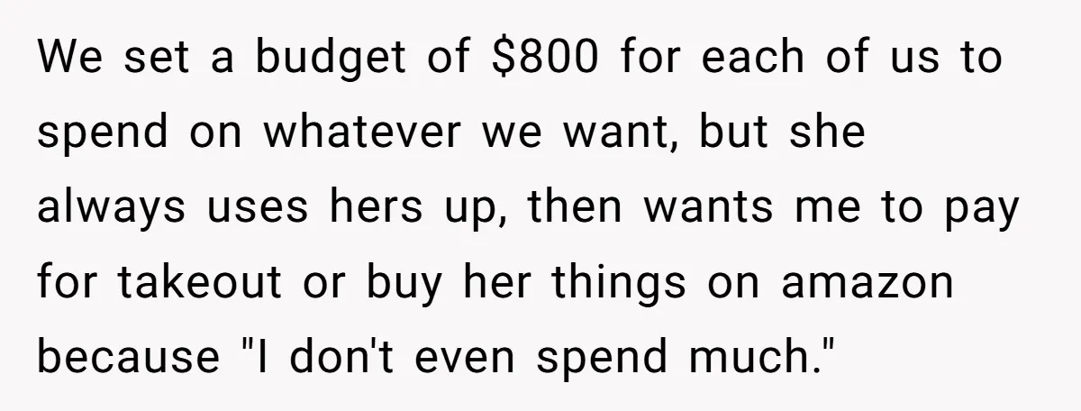 We set a budget of $800 for each of us to spend on whatever we want, but she always uses hers up, then wants me to pay for takeout or...
