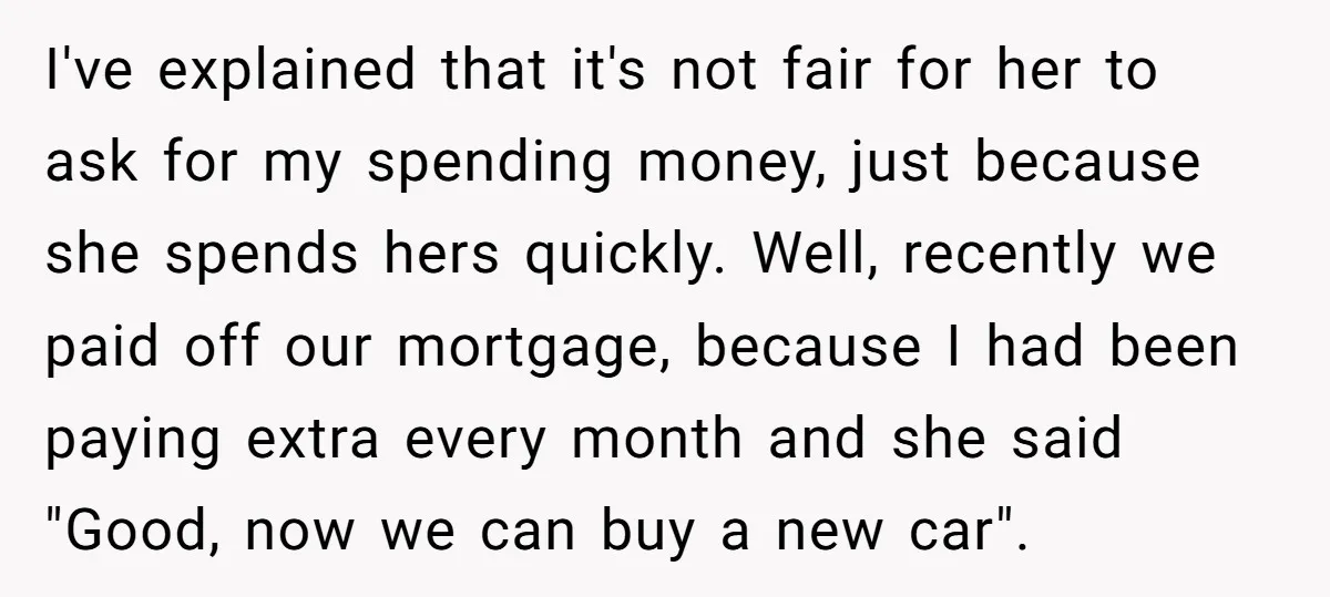 I've explained that it's not fair for her to ask for my spending money, just because she spends hers quickly. Well, recently we paid off our mortgage, because I had...