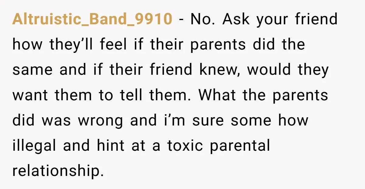 Altruistic_Band_9910 − No. Ask your friend how they’ll feel if their parents did the same and if their friend knew, would they want them to tell them. What the parents...