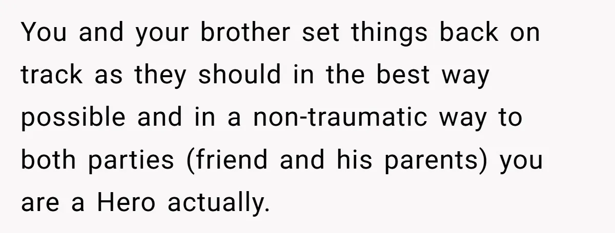 You and your brother set things back on track as they should in the best way possible and in a non-traumatic way to both parties (friend and his parents) you...