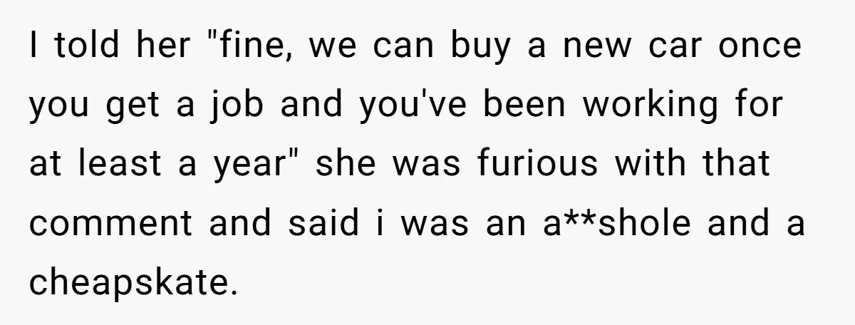 I told her "fine, we can buy a new car once you get a job and you've been working for at least a year" she was furious with that comment...