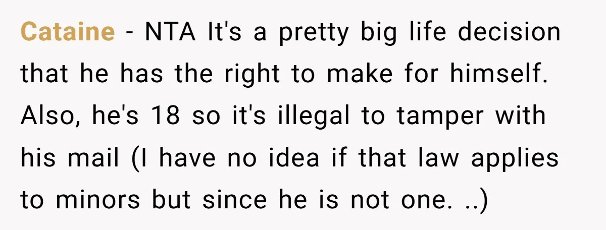 Cataine − NTA It's a pretty big life decision that he has the right to make for himself. Also, he's 18 so it's illegal to tamper with his mail (I...
