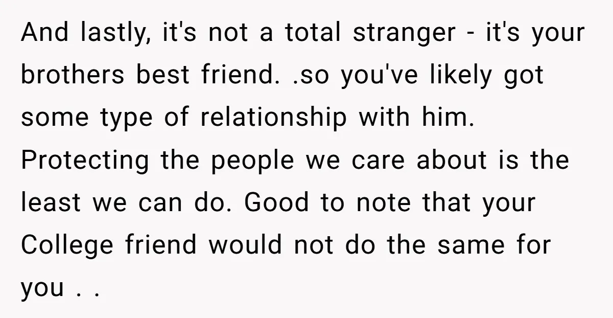 And lastly, it's not a total stranger - it's your brothers best friend. .so you've likely got some type of relationship with him. Protecting the people we care about is...
