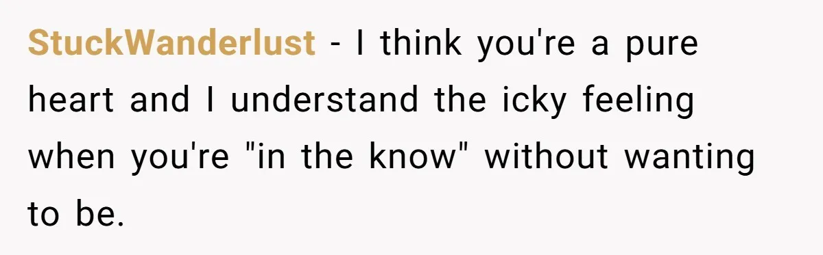 StuckWanderlust − I think you're a pure heart and I understand the icky feeling when you're "in the know" without wanting to be.