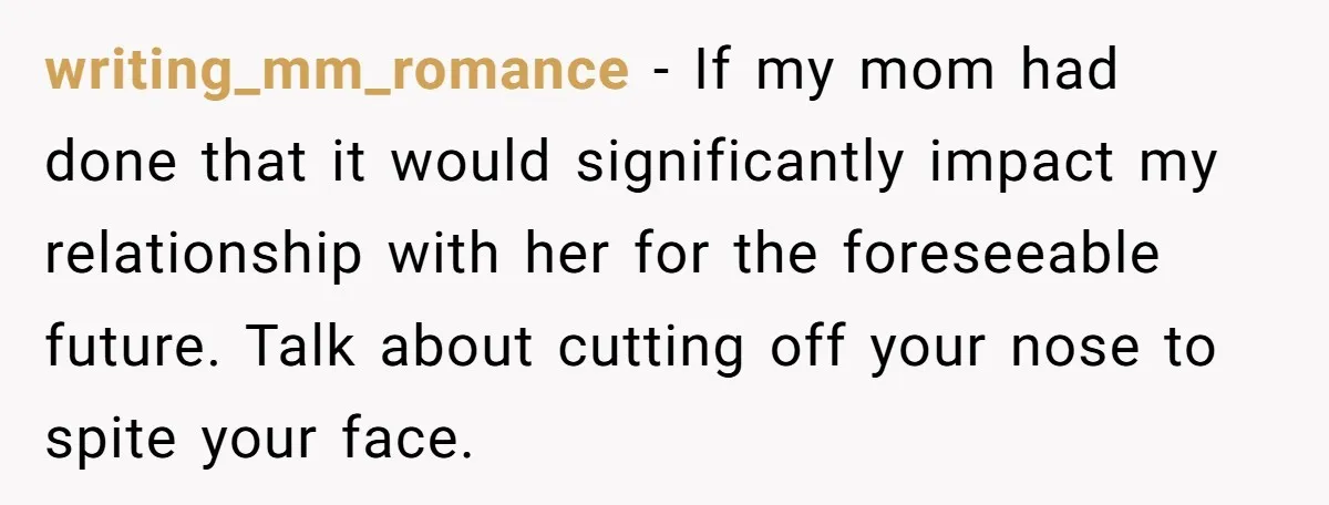 writing_mm_romance − If my mom had done that it would significantly impact my relationship with her for the foreseeable future. Talk about cutting off your nose to spite your face.