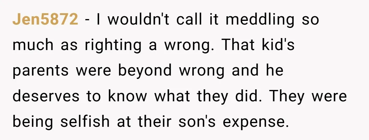 Jen5872 − I wouldn't call it meddling so much as righting a wrong. That kid's parents were beyond wrong and he deserves to know what they did. They were being...