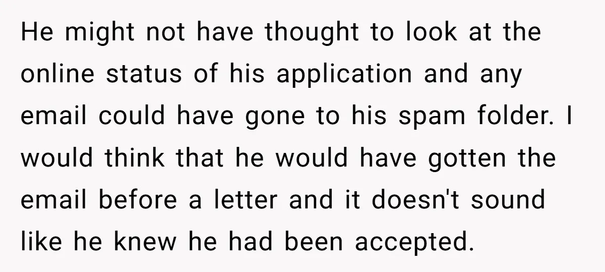 He might not have thought to look at the online status of his application and any email could have gone to his spam folder. I would think that he would...
