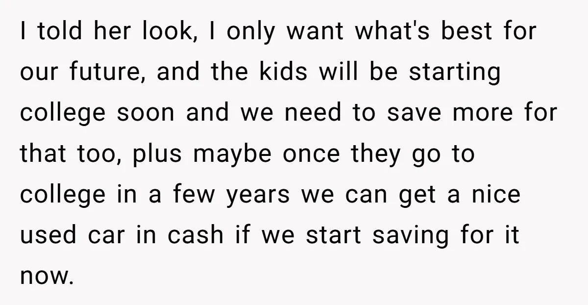 I told her look, I only want what's best for our future, and the kids will be starting college soon and we need to save more for that too, plus...