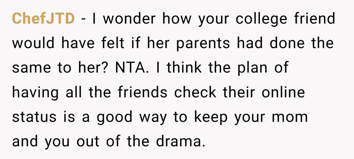 ChefJTD − I wonder how your college friend would have felt if her parents had done the same to her? NTA. I think the plan of having all the friends...