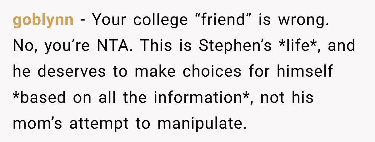 goblynn − Your college “friend” is wrong. No, you’re NTA. This is Stephen’s *life*, and he deserves to make choices for himself *based on all the information*, not his mom’s...
