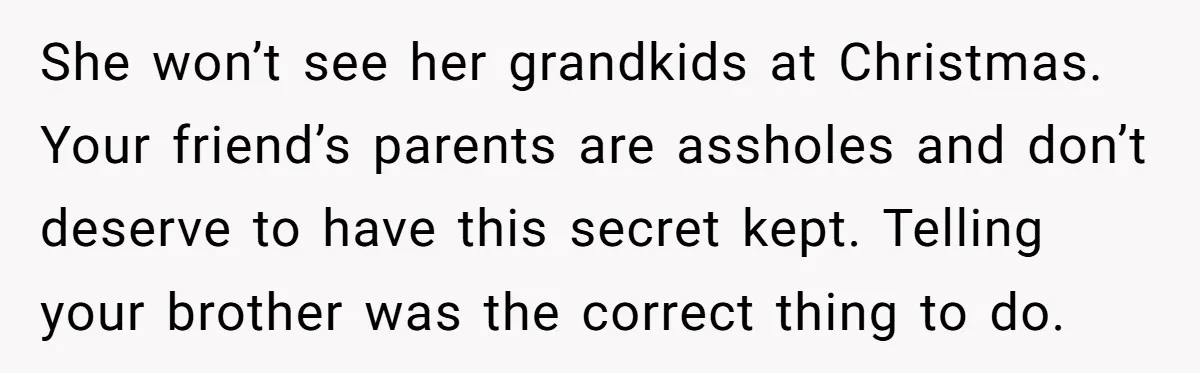 She won’t see her grandkids at Christmas. Your friend’s parents are assholes and don’t deserve to have this secret kept. Telling your brother was the correct thing to do.