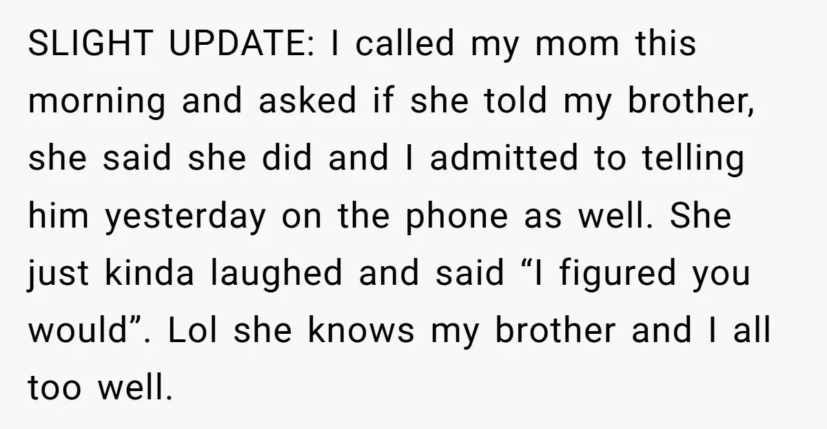 SLIGHT UPDATE: I called my mom this morning and asked if she told my brother, she said she did and I admitted to telling him yesterday on the phone as...