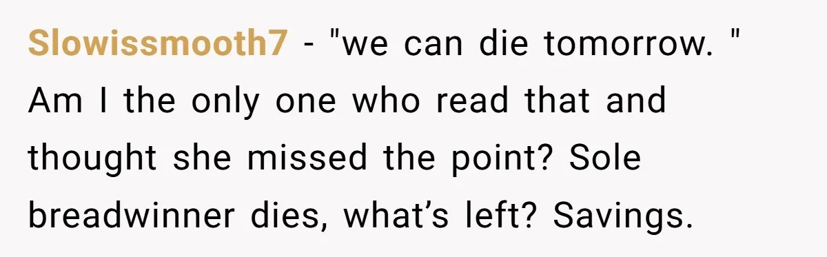Slowissmooth7 − "we can die tomorrow. " Am I the only one who read that and thought she missed the point? Sole breadwinner dies, what’s left? Savings.