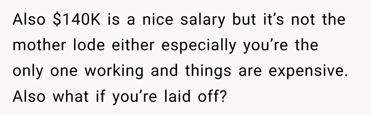 Also $140K is a nice salary but it’s not the mother lode either especially you’re the only one working and things are expensive. Also what if you’re laid off?