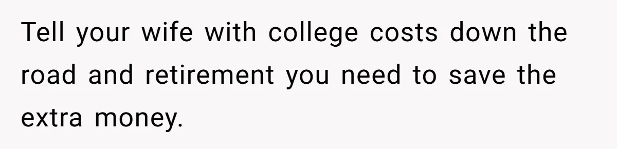 Tell your wife with college costs down the road and retirement you need to save the extra money.