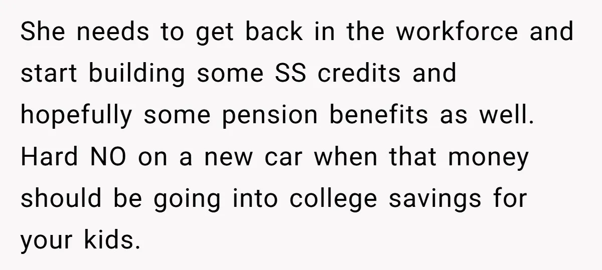 She needs to get back in the workforce and start building some SS credits and hopefully some pension benefits as well. Hard NO on a new car when that money...