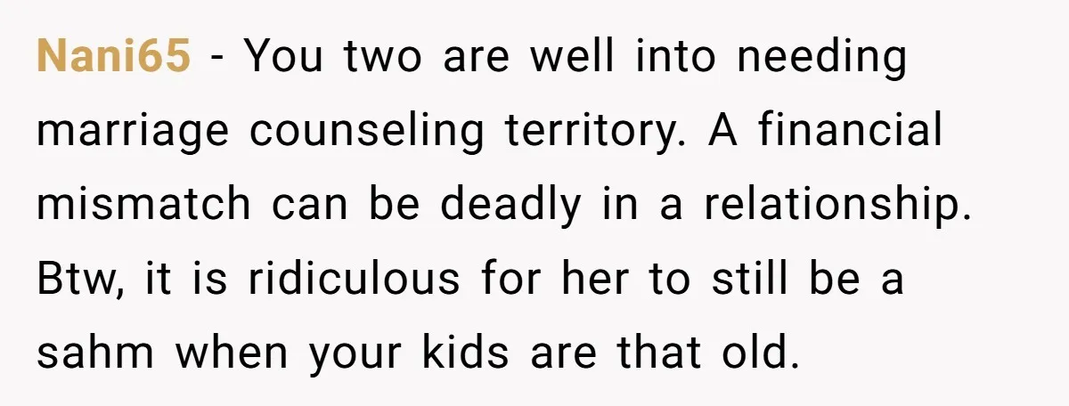 Nani65 − You two are well into needing marriage counseling territory. A financial mismatch can be deadly in a relationship. Btw, it is ridiculous for her to still be a...
