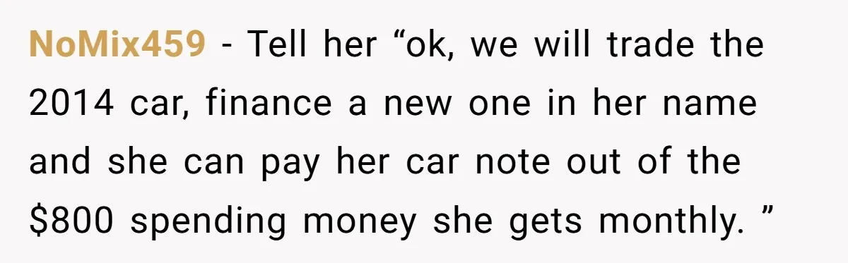 NoMix459 − Tell her “ok, we will trade the 2014 car, finance a new one in her name and she can pay her car note out of the $800 spending...