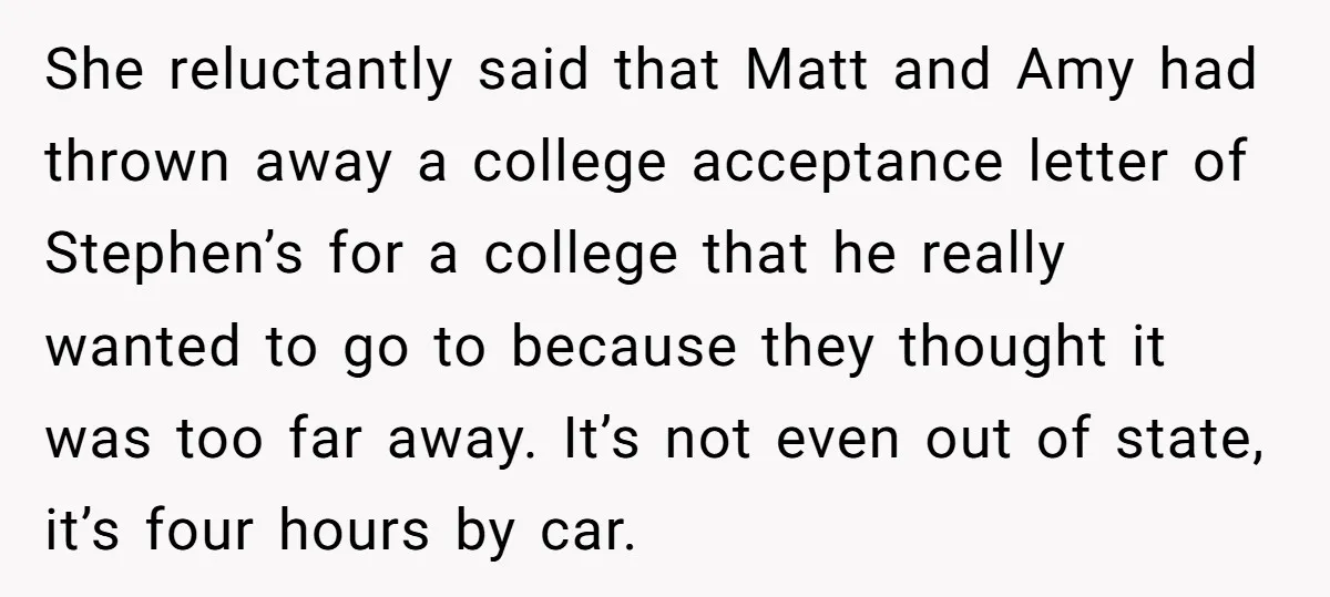 She reluctantly said that Matt and Amy had thrown away a college acceptance letter of Stephen’s for a college that he really wanted to go to because they thought it...