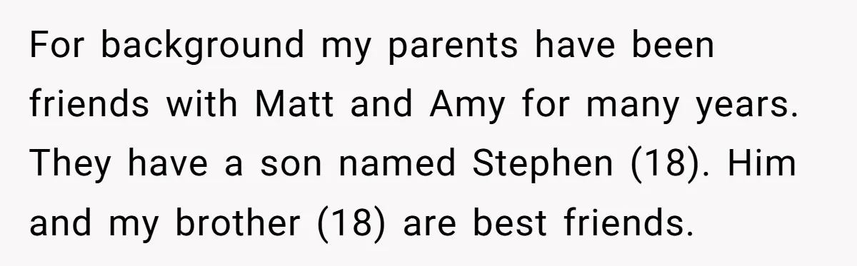 For background my parents have been friends with Matt and Amy for many years. They have a son named Stephen (18). Him and my brother (18) are best friends.