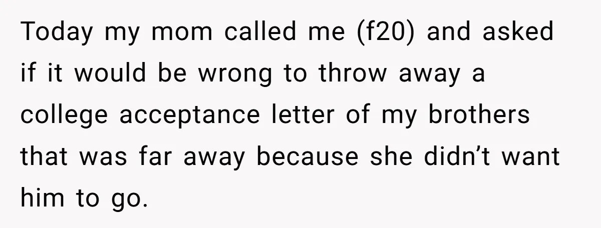 Today my mom called me (f20) and asked if it would be wrong to throw away a college acceptance letter of my brothers that was far away because she didn’t...