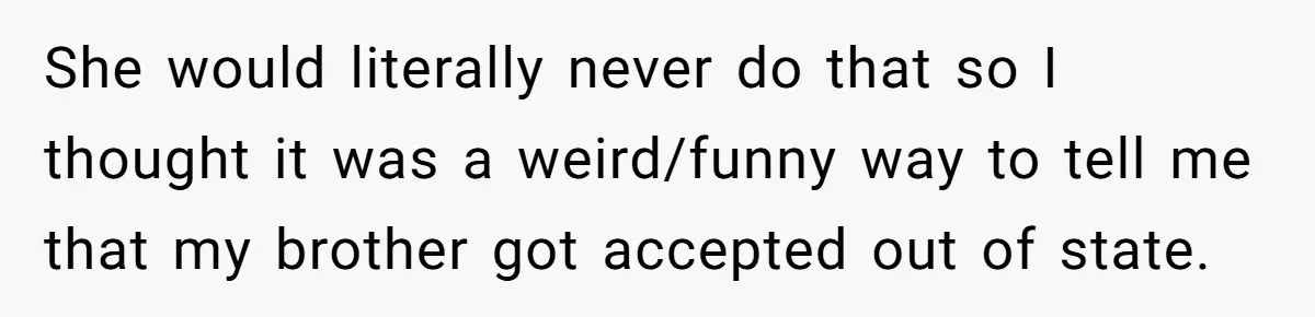 She would literally never do that so I thought it was a weird/funny way to tell me that my brother got accepted out of state.