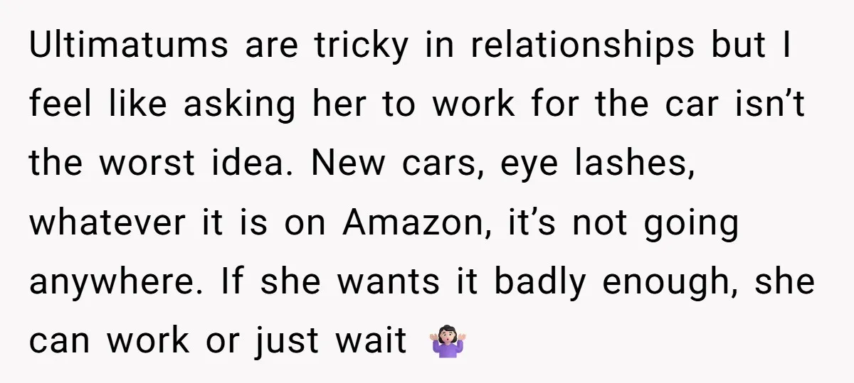 Ultimatums are tricky in relationships but I feel like asking her to work for the car isn’t the worst idea. New cars, eye lashes, whatever it is on Amazon, it’s...