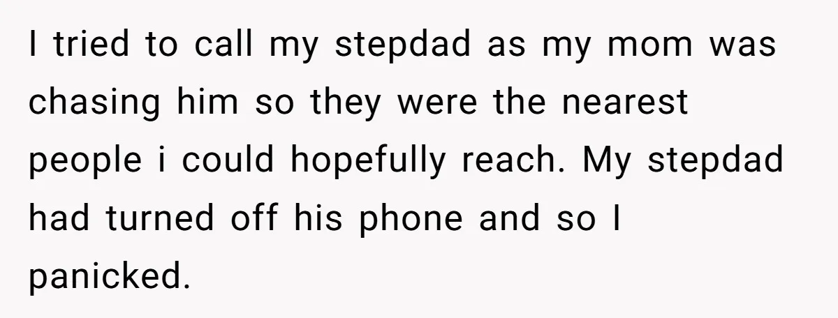 I tried to call my stepdad as my mom was chasing him so they were the nearest people i could hopefully reach. My stepdad had turned off his phone and...