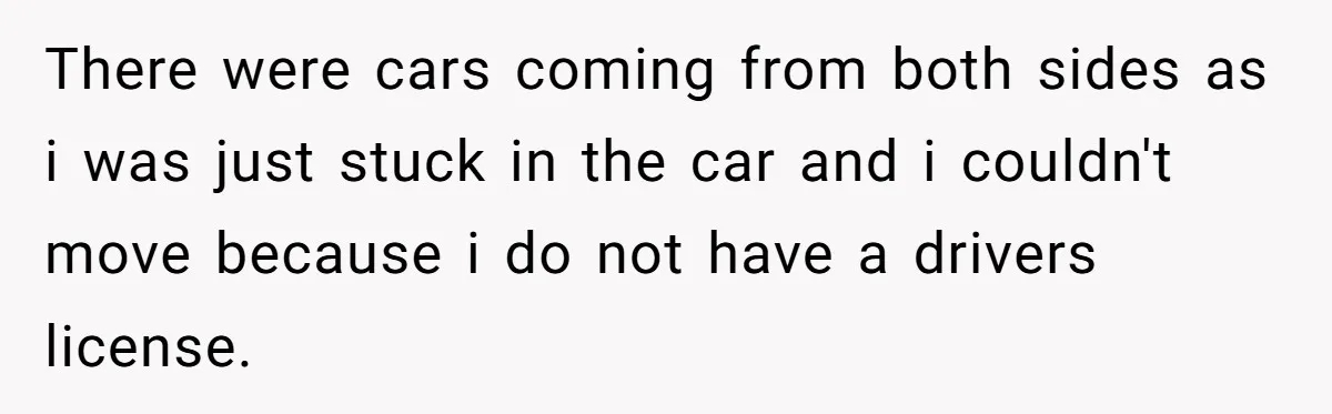There were cars coming from both sides as i was just stuck in the car and i couldn't move because i do not have a drivers license.