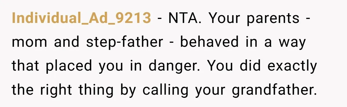 Individual_Ad_9213 − NTA. Your parents - mom and step-father - behaved in a way that placed you in danger. You did exactly the right thing by calling your grandfather.