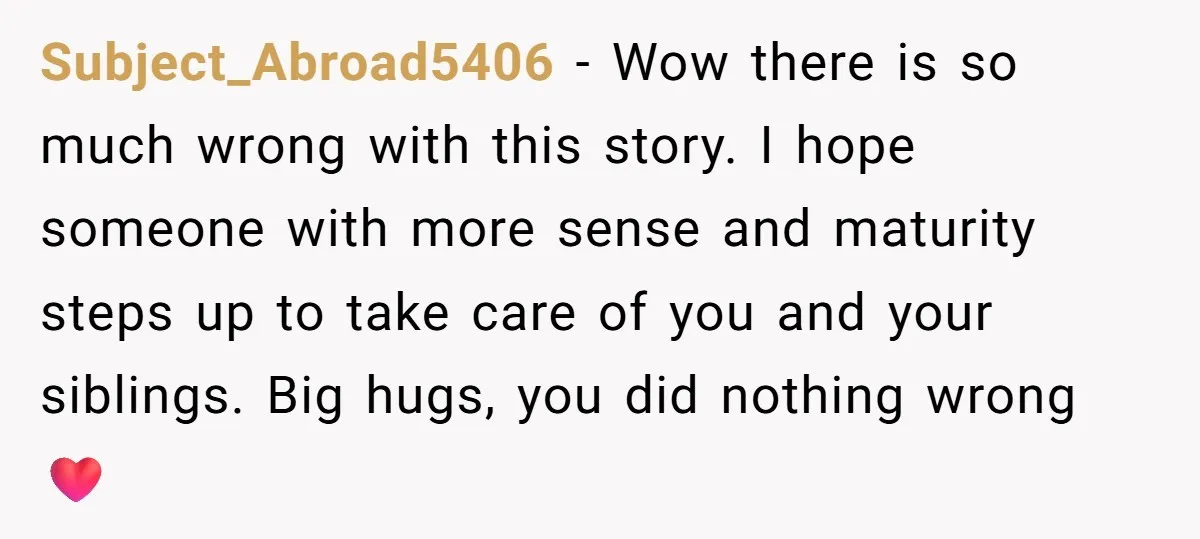 Subject_Abroad5406 − Wow there is so much wrong with this story. I hope someone with more sense and maturity steps up to take care of you and your siblings. Big...