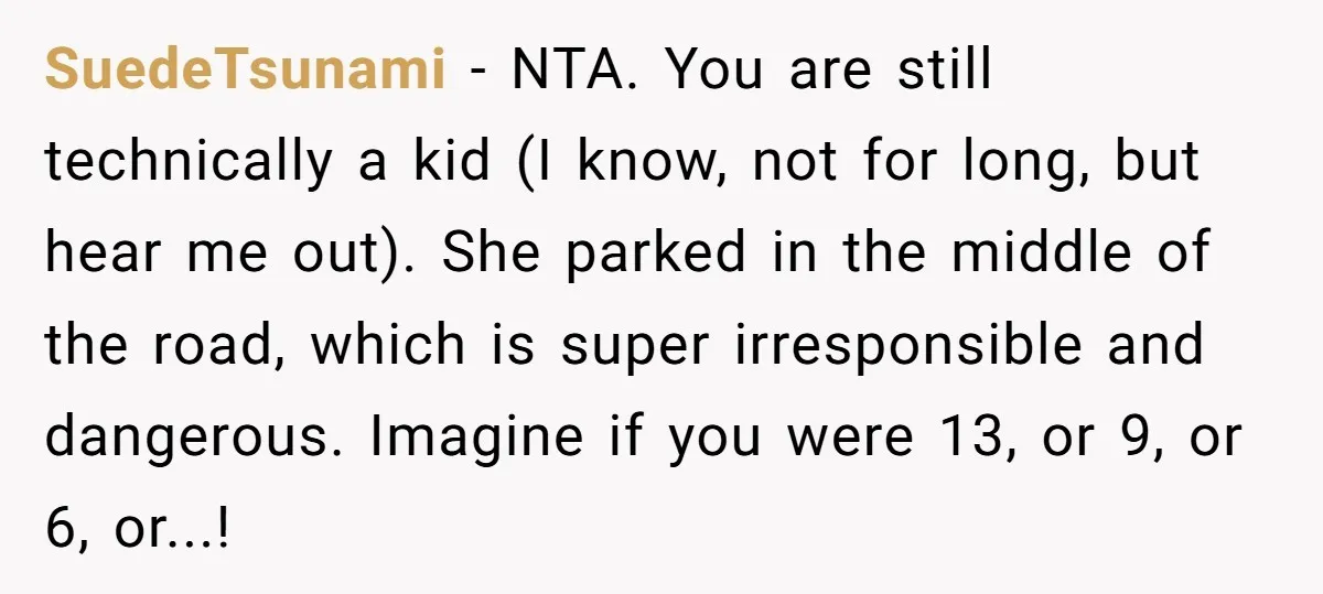 SuedeTsunami − NTA. You are still technically a kid (I know, not for long, but hear me out). She parked in the middle of the road, which is super irresponsible...