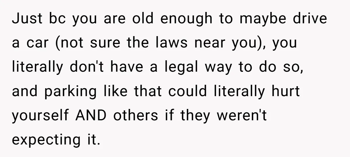 Just bc you are old enough to maybe drive a car (not sure the laws near you), you literally don't have a legal way to do so, and parking like...