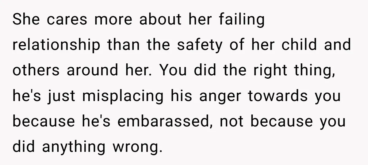 She cares more about her failing relationship than the safety of her child and others around her. You did the right thing, he's just misplacing his anger towards you because...