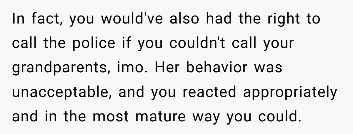 In fact, you would've also had the right to call the police if you couldn't call your grandparents, imo. Her behavior was unacceptable, and you reacted appropriately and in the...