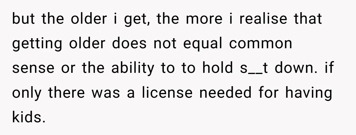 but the older i get, the more i realise that getting older does not equal common sense or the ability to to hold s__t down. if only there was a...