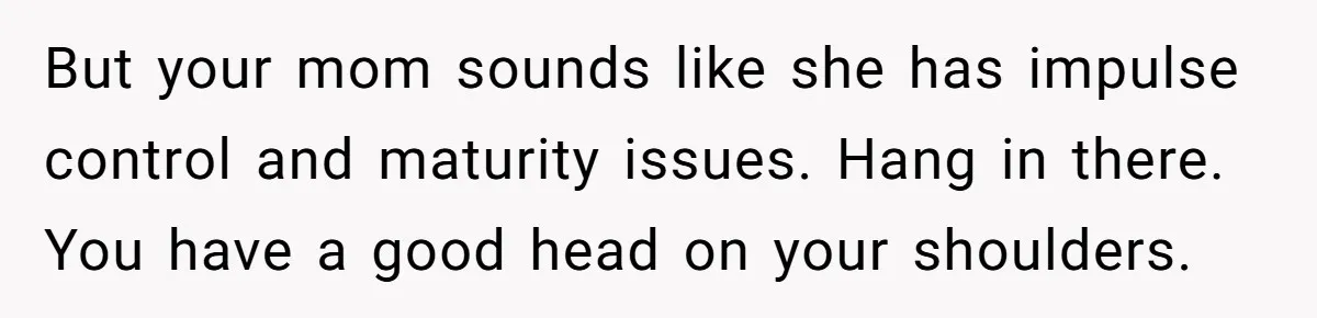 But your mom sounds like she has impulse control and maturity issues. Hang in there. You have a good head on your shoulders.
