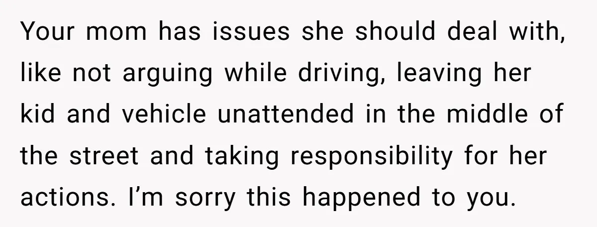 Your mom has issues she should deal with, like not arguing while driving, leaving her kid and vehicle unattended in the middle of the street and taking responsibility for her...