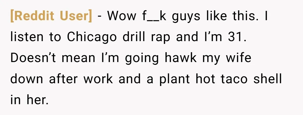 [Reddit User] − Wow f__k guys like this. I listen to Chicago drill rap and I’m 31. Doesn’t mean I’m going hawk my wife down after work and a plant...
