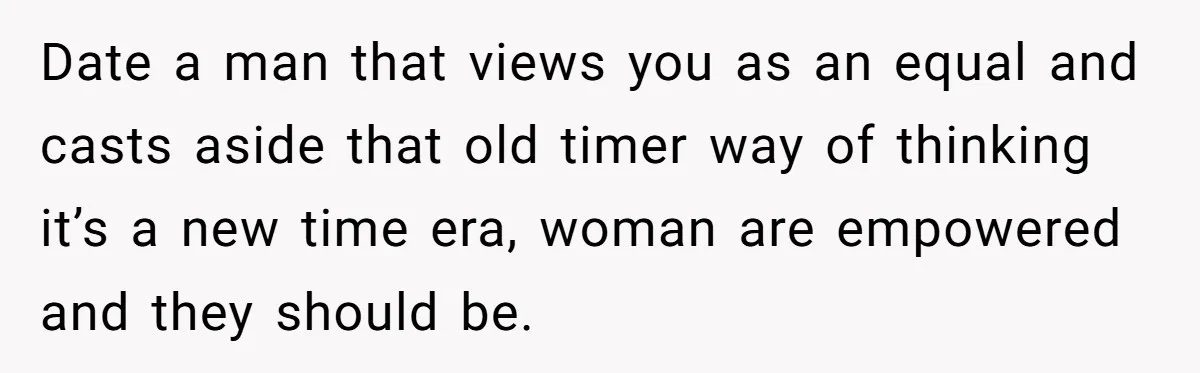 Date a man that views you as an equal and casts aside that old timer way of thinking it’s a new time era, woman are empowered and they should be.
