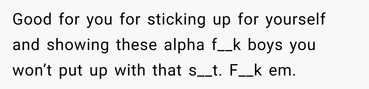 Good for you for sticking up for yourself and showing these alpha f__k boys you won’t put up with that s__t. F__k em.