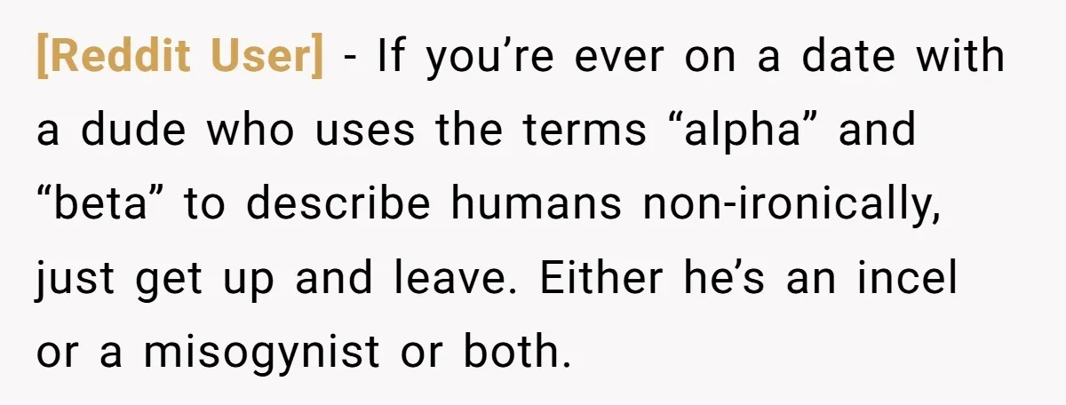 [Reddit User] − If you’re ever on a date with a dude who uses the terms “alpha” and “beta” to describe humans non-ironically, just get up and leave. Either he’s...